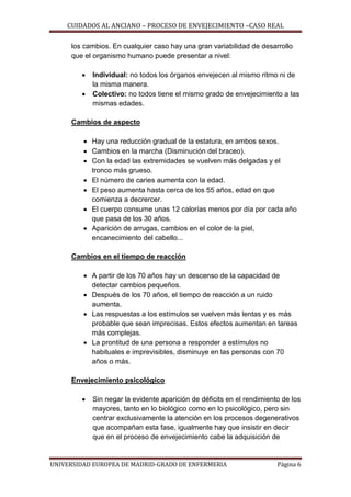 CUIDADOS AL ANCIANO – PROCESO DE ENVEJECIMIENTO –CASO REAL
los cambios. En cualquier caso hay una gran variabilidad de desarrollo
que el organismo humano puede presentar a nivel:



Individual: no todos los órganos envejecen al mismo ritmo ni de
la misma manera.
Colectivo: no todos tiene el mismo grado de envejecimiento a las
mismas edades.

Cambios de aspecto
 Hay una reducción gradual de la estatura, en ambos sexos.
 Cambios en la marcha (Disminución del braceo).
 Con la edad las extremidades se vuelven más delgadas y el
tronco más grueso.
 El número de caries aumenta con la edad.
 El peso aumenta hasta cerca de los 55 años, edad en que
comienza a decrercer.
 El cuerpo consume unas 12 calorías menos por día por cada año
que pasa de los 30 años.
 Aparición de arrugas, cambios en el color de la piel,
encanecimiento del cabello...
Cambios en el tiempo de reacción
 A partir de los 70 años hay un descenso de la capacidad de
detectar cambios pequeños.
 Después de los 70 años, el tiempo de reacción a un ruido
aumenta.
 Las respuestas a los estímulos se vuelven más lentas y es más
probable que sean imprecisas. Estos efectos aumentan en tareas
más complejas.
 La prontitud de una persona a responder a estímulos no
habituales e imprevisibles, disminuye en las personas con 70
años o más.
Envejecimiento psicológico


Sin negar la evidente aparición de déficits en el rendimiento de los
mayores, tanto en lo biológico como en lo psicológico, pero sin
centrar exclusivamente la atención en los procesos degenerativos
que acompañan esta fase, igualmente hay que insistir en decir
que en el proceso de envejecimiento cabe la adquisición de

UNIVERSIDAD EUROPEA DE MADRID-GRADO DE ENFERMERIA

Página 6

 