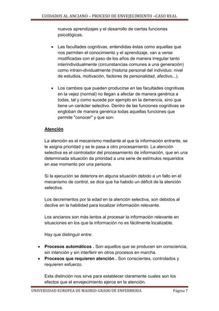CUIDADOS AL ANCIANO – PROCESO DE ENVEJECIMIENTO –CASO REAL
nuevos aprendizajes y el desarrollo de ciertas funciones
psicológicas.


Las facultades cognitivas, entendidas éstas como aquellas que
nos permiten el conocimiento y el aprendizaje, van a verse
modificadas con el paso de los años de manera irregular tanto
interindividualmente (circunstancias comunes a una generación)
como intrain-dividualmente (historia personal del individuo: nivel
de estudios, motivación, factores de personalidad, afectivo...).



Los cambios que pueden producirse en las facultades cognitivas
en la vejez (normal) no llegan a afectar de manera genérica a
todas, tal y como sucede por ejemplo en la demencia, sino que
tiene un carácter selectivo. Dentro de las funciones cognitivas se
engloban de manera genérica todas aquellas funciones que
permite "conocer" y que son:

Atención
La atención es el mecanismo mediante el que la información entrante, se
le asigna prioridad y se le pasa a otro procesamiento. La atención
selectiva es el controlador del procesamiento de información, que en una
determinada situación da prioridad a una serie de estímulos requeridos
en ese momento por una persona.
Si la ejecución se deteriora en alguna situación debido a un fallo en el
mecanismo de control, se dice que ha habido un déficit de la atención
selectiva.
Los decrementos por la edad en la atención selectiva, son debidos al
declive en la habilidad para localizar información relevante.
Los ancianos son más lentos al procesar la información relevante en
situaciones en los que la información no es fácilmente localizable.
Hay que distinguir entre:



Procesos automáticos . Son aquellos que se producen sin consciencia,
sin intención y sin interferir en otros procesos en marcha.
Procesos que requieren atención . Son conscientes, controlados y
requieren esfuerzo.
Esta distinción nos sirve para establecer claramente cuales son los
efectos que el envejecimiento ejerce en la atención.

UNIVERSIDAD EUROPEA DE MADRID-GRADO DE ENFERMERIA

Página 7

 