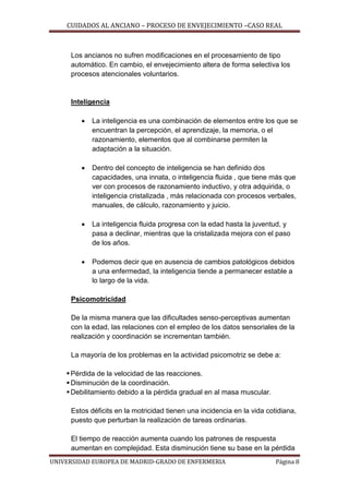 CUIDADOS AL ANCIANO – PROCESO DE ENVEJECIMIENTO –CASO REAL

Los ancianos no sufren modificaciones en el procesamiento de tipo
automático. En cambio, el envejecimiento altera de forma selectiva los
procesos atencionales voluntarios.

Inteligencia


La inteligencia es una combinación de elementos entre los que se
encuentran la percepción, el aprendizaje, la memoria, o el
razonamiento, elementos que al combinarse permiten la
adaptación a la situación.



Dentro del concepto de inteligencia se han definido dos
capacidades, una innata, o inteligencia fluida , que tiene más que
ver con procesos de razonamiento inductivo, y otra adquirida, o
inteligencia cristalizada , más relacionada con procesos verbales,
manuales, de cálculo, razonamiento y juicio.



La inteligencia fluida progresa con la edad hasta la juventud, y
pasa a declinar, mientras que la cristalizada mejora con el paso
de los años.



Podemos decir que en ausencia de cambios patológicos debidos
a una enfermedad, la inteligencia tiende a permanecer estable a
lo largo de la vida.

Psicomotricidad
De la misma manera que las dificultades senso-perceptivas aumentan
con la edad, las relaciones con el empleo de los datos sensoriales de la
realización y coordinación se incrementan también.
La mayoría de los problemas en la actividad psicomotriz se debe a:
 Pérdida de la velocidad de las reacciones.
 Disminución de la coordinación.
 Debilitamiento debido a la pérdida gradual en al masa muscular.
Estos déficits en la motricidad tienen una incidencia en la vida cotidiana,
puesto que perturban la realización de tareas ordinarias.
El tiempo de reacción aumenta cuando los patrones de respuesta
aumentan en complejidad. Esta disminución tiene su base en la pérdida
UNIVERSIDAD EUROPEA DE MADRID-GRADO DE ENFERMERIA

Página 8

 