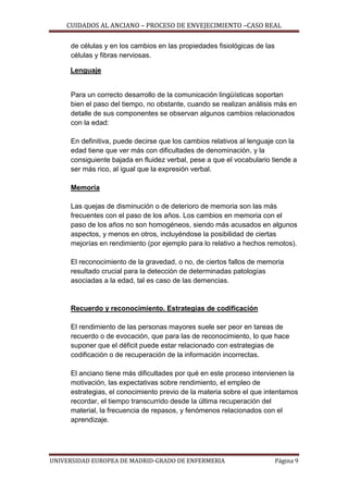CUIDADOS AL ANCIANO – PROCESO DE ENVEJECIMIENTO –CASO REAL
de células y en los cambios en las propiedades fisiológicas de las
células y fibras nerviosas.
Lenguaje

Para un correcto desarrollo de la comunicación lingüísticas soportan
bien el paso del tiempo, no obstante, cuando se realizan análisis más en
detalle de sus componentes se observan algunos cambios relacionados
con la edad:
En definitiva, puede decirse que los cambios relativos al lenguaje con la
edad tiene que ver más con dificultades de denominación, y la
consiguiente bajada en fluidez verbal, pese a que el vocabulario tiende a
ser más rico, al igual que la expresión verbal.
Memoria
Las quejas de disminución o de deterioro de memoria son las más
frecuentes con el paso de los años. Los cambios en memoria con el
paso de los años no son homogéneos, siendo más acusados en algunos
aspectos, y menos en otros, incluyéndose la posibilidad de ciertas
mejorías en rendimiento (por ejemplo para lo relativo a hechos remotos).
El reconocimiento de la gravedad, o no, de ciertos fallos de memoria
resultado crucial para la detección de determinadas patologías
asociadas a la edad, tal es caso de las demencias.

Recuerdo y reconocimiento. Estrategias de codificación
El rendimiento de las personas mayores suele ser peor en tareas de
recuerdo o de evocación, que para las de reconocimiento, lo que hace
suponer que el déficit puede estar relacionado con estrategias de
codificación o de recuperación de la información incorrectas.
El anciano tiene más dificultades por qué en este proceso intervienen la
motivación, las expectativas sobre rendimiento, el empleo de
estrategias, el conocimiento previo de la materia sobre el que intentamos
recordar, el tiempo transcurrido desde la última recuperación del
material, la frecuencia de repasos, y fenómenos relacionados con el
aprendizaje.

UNIVERSIDAD EUROPEA DE MADRID-GRADO DE ENFERMERIA

Página 9

 
