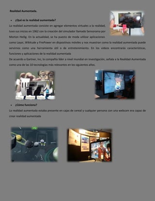 Realidad Aumentada.


    ¿Qué es la realidad aumentada?
La realidad aumentada consiste en agregar elementos virtuales a la realidad,
tuvo sus inicios en 1962 con la creación del simulador llamado Sensorama por
Morton Heilig. En la actualidad, se ha puesto de moda utilizar aplicaciones
como Layar, Wikitude y FirePower en dispositivos móviles y nos muestran como la realidad aumentada puede
servirnos como una herramienta útil o de entretenimiento. En los videos encontrarás características,
funciones y aplicaciones de la realidad aumentada
De acuerdo a Gartner, Inc, la compañía líder a nivel mundial en investigación, señala a la Realidad Aumentada
como una de las 10 tecnologías más relevantes en los siguientes años.




    ¿Cómo funciona?
La realidad aumentada estaba presente en cajas de cereal y cualquier persona con una webcam era capaz de
crear realidad aumentada
 