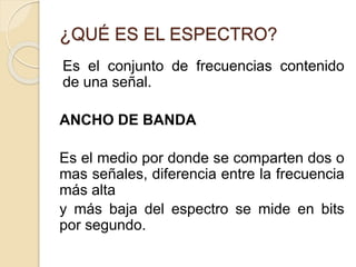 ¿QUÉ ES EL ESPECTRO?
Es el conjunto de frecuencias contenido
de una señal.
ANCHO DE BANDA
Es el medio por donde se comparten dos o
mas señales, diferencia entre la frecuencia
más alta
y más baja del espectro se mide en bits
por segundo.
 