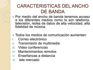 CARACTERISTICAS DEL ANCHO
DE BANDA
 Por medio del ancho de banda tenemos acceso
a los diferentes medios como lo son telefonía,
televisión, redes de datos de alta velocidad, alta
fidelidad de música.
 Todos los medios de comunicación aumentan:
I. Correo electrónico
II. Transmisión de multimedia
III. Video conferencias
IV. Mantenimientos remotos
V. Enseñanzas a distancia
VI. tele mercado
 
