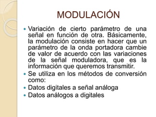 MODULACIÓN
 Variación de cierto parámetro de una
señal en función de otra. Básicamente,
la modulación consiste en hacer que un
parámetro de la onda portadora cambie
de valor de acuerdo con las variaciones
de la señal moduladora, que es la
información que queremos transmitir.
 Se utiliza en los métodos de conversión
como:
 Datos digitales a señal análoga
 Datos análogos a digitales
 