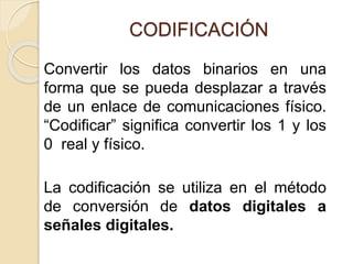 CODIFICACIÓN
Convertir los datos binarios en una
forma que se pueda desplazar a través
de un enlace de comunicaciones físico.
“Codificar” significa convertir los 1 y los
0 real y físico.
La codificación se utiliza en el método
de conversión de datos digitales a
señales digitales.
 