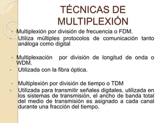 TÉCNICAS DE
MULTIPLEXIÓN
• Multiplexión por división de frecuencia o FDM.
• Utiliza múltiples protocolos de comunicación tanto
análoga como digital
• Multiplexación por división de longitud de onda o
WDM.
• Utilizada con la fibra óptica.
• Multiplexión por división de tiempo o TDM
• Utilizada para transmitir señales digitales, utilizada en
los sistemas de transmisión, el ancho de banda total
del medio de transmisión es asignado a cada canal
durante una fracción del tiempo.
 