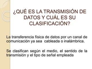 ¿QUÉ ES LA TRANSMISIÓN DE
DATOS Y CUÁL ES SU
CLASIFICACIÓN?
La transferencia física de datos por un canal de
comunicación ya sea cableada o inalámbrica.
Se clasifican según el medio, el sentido de la
transmisión y el tipo de señal empleada
 