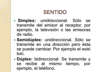 SENTIDO
 Simplex: unidireccional. Sólo se
transmite del emisor al receptor, por
ejemplo, la televisión o las emisoras
de radio.
 Semidúplex: unidireccional. Sólo se
transmite en una dirección pero ésta
se puede cambiar. Por ejemplo el woki
toki.
 Dúplex: bidireccional. Se transmite y
se recibe al mismo tiempo, por
ejemplo, el teléfono.
 