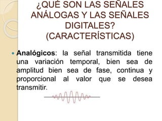 ¿QUÉ SON LAS SEÑALES
ANÁLOGAS Y LAS SEÑALES
DIGITALES?
(CARACTERÍSTICAS)
 Analógicos: la señal transmitida tiene
una variación temporal, bien sea de
amplitud bien sea de fase, continua y
proporcional al valor que se desea
transmitir.
 