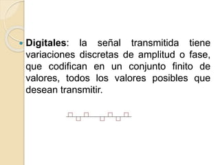  Digitales: la señal transmitida tiene
variaciones discretas de amplitud o fase,
que codifican en un conjunto finito de
valores, todos los valores posibles que
desean transmitir.
 