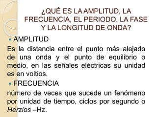 ¿QUÉ ES LA AMPLITUD, LA
FRECUENCIA, EL PERIODO, LA FASE
Y LA LONGITUD DE ONDA?
 AMPLITUD
Es la distancia entre el punto más alejado
de una onda y el punto de equilibrio o
medio, en las señales eléctricas su unidad
es en voltios.
 FRECUENCIA
número de veces que sucede un fenómeno
por unidad de tiempo, ciclos por segundo o
Herzios –Hz.
 