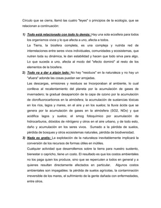 Círculo que se cierra, llamó las cuatro "leyes" o principios de la ecología, que se
relacionan a continuación:
1) Todo está relacionado con todo lo demás: Hay una sola ecosfera para todos
los organismos vivos y lo que afecta a uno, afecta a todos.
La Tierra, la biosfera completa, es una compleja y nutrida red de
interrelaciones entre seres vivos individuales, comunidades y ecosistemas, que
nutren toda su dinámica, le dan estabilidad y hacen que todo sirva para algo.
Lo que suceda a uno, afecta al modo del "efecto dominó" al resto de los
elementos de la biosfera.
2) Todo va a dar a algún lado: No hay "residuos" en la naturaleza y no hay un
"afuera" adonde las cosas puedan ser arrojadas.
Las descargas, emisiones y residuos se Incorporaban al ambiente, lo cual
conlleva al recalentamiento del planeta por la acumulación de gases de
invernadero; la gradual desaparición de la capa de ozono por la acumulación
de clorofluorocarbonos en la atmósfera; la acumulación de sustancias tóxicas
en los ríos, lagos y mares, en el aire y en los suelos; la lluvia ácida que se
genera por la acumulación de gases en la atmósfera (SO2, NOx) y que
acidifica lagos y suelos; el smog fotoquímico por acumulación de
hidrocarburos, dióxidos de nitrógeno y otros en el aire urbano, y de todo esto,
daño y acumulación en los seres vivos. Sumado a la pérdida de suelos,
pérdida de bosques y otros ecosistemas naturales, pérdida de biodiversidad.
3) Nada es gratis: La explotación de la naturaleza inevitablemente implicará la
conversión de los recursos de formas útiles en inútiles.
Cualquier actividad que desarrollemos sobre la tierra para nuestro sustento,
bienestar o capricho, tiene un costo. El resultado es que los costos ambientales
no los paga quien los produce, sino que se repercuten a todos en general y a
quienes resultan directamente afectados en particular. Algunos costos
ambientales son impagables: la pérdida de suelos agrícolas, la contaminación
irreversible de los mares, el sufrimiento de la gente dañada con enfermedades,
entre otros.
 