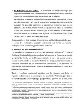 4) La Naturaleza es más sabia: La humanidad ha creado tecnología para
mejorar la naturaleza, pero los tales cambios en el sistema natural, al decir de
Commoner, usualmente han sido en detrimento de tal sistema.
La naturaleza es sabia en tanto su funcionamiento se ha optimizado a lo largo
de millones de años y a través de una serie de procesos de mejoramiento. La
evolución ha generado organismos y ecosistemas resistentes que pueden
adaptarse unos a otros, en una interrelación que siempre replica la existencia y
la vida. Para todos los efectos prácticos y en muchos ámbitos, es básicamente
imposible diseñar en un tiempo breve algo que funcione tan bien como lo que
ha sido creado a través de una larga evolución.
Estas cuatro leyes de la ecología determinan una realidad básica desde las que
el hombre debe replantearse su acción en el mundo para vivir de una manera
ecológica, social, económica y políticamente sostenible.
6. Escuelas del pensamiento ecológico
Las escuelas del pensamiento ecológico son: Desarrollo Sustentable1, Economía
Ecológica2, Ecología Política3, Agroecología4 y finalmente, la Economía Ambiental,
que pretende afrontar los problemas ambientales a través de un acercamiento
basado en el mercado. El acercamiento tiene dos enfoques interrelacionados: la
valoración monetaria de las externalidades ambientales y el desarrollo de
instrumentos para internalizarlas. Asocia a las externalidades como la causa de la
degradación ambiental.
Desde mi quehacer profesional, considero que la valoración económica de
impactos en Colombia es un tema exigido por la Autoridad Ambiental, pero ésta no
ha logrado soportar una metodología que permita su ejercicio, por lo tanto, dicha
1
Los tres elementos fundamentales son el crecimiento económico, las tecnologías ecológicamente racionales y la mejor
gestión de recursos naturales. Atribuye como las causas de la degradación ambiental a la pobreza y al crecimiento
demográfico.
2
Apunta hacia las limitaciones de la economía ambiental. Toma en cuenta el tamaño de la economía humana y flujos de
energía; un análisis multifacético y transdisciplinario, que considera el límite de los factores económicos, ecológicos,
políticos, sociales y culturales; y una valoración de los movimientos ambientales, vistos como la verdadera fuerza detrás de
la internalización de externalidades.
3
tiene tres ramas: los estudios históricos y estructurales que indagan sobre las causas fundamentales de la degradación
ambiental, los estudios sobre movimientos ecologistas, y el análisis postestructuralistas
4
se promueve la utilización y el mejoramiento de las técnicas agrícolas tradicionales, el mantenimiento y la recuperación de
la diversidad (productiva, biológica, genética y cultural), el uso de insumos locales, el rescate de ciertos aspectos de la
cultura tradicional, y altos grados de autosuficiencia.
 