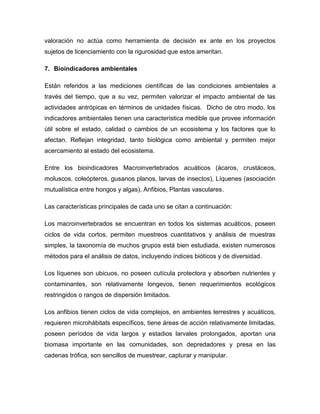 valoración no actúa como herramienta de decisión ex ante en los proyectos
sujetos de licenciamiento con la rigurosidad que estos ameritan.
7. Bioindicadores ambientales
Están referidos a las mediciones científicas de las condiciones ambientales a
través del tiempo, que a su vez, permiten valorizar el impacto ambiental de las
actividades antrópicas en términos de unidades físicas. Dicho de otro modo, los
indicadores ambientales tienen una característica medible que provee información
útil sobre el estado, calidad o cambios de un ecosistema y los factores que lo
afectan. Reflejan integridad, tanto biológica como ambiental y permiten mejor
acercamiento al estado del ecosistema.
Entre los bioindicadores Macroinvertebrados acuáticos (ácaros, crustáceos,
moluscos, coleópteros, gusanos planos, larvas de insectos), Líquenes (asociación
mutualística entre hongos y algas), Anfibios, Plantas vasculares.
Las características principales de cada uno se citan a continuación:
Los macroinvertebrados se encuentran en todos los sistemas acuáticos, poseen
ciclos de vida cortos, permiten muestreos cuantitativos y análisis de muestras
simples, la taxonomía de muchos grupos está bien estudiada, existen numerosos
métodos para el análisis de datos, incluyendo índices bióticos y de diversidad.
Los líquenes son ubicuos, no poseen cutícula protectora y absorben nutrientes y
contaminantes, son relativamente longevos, tienen requerimientos ecológicos
restringidos o rangos de dispersión limitados.
Los anfibios tienen ciclos de vida complejos, en ambientes terrestres y acuáticos,
requieren microhábitats específicos, tiene áreas de acción relativamente limitadas,
poseen períodos de vida largos y estadios larvales prolongados, aportan una
biomasa importante en las comunidades, son depredadores y presa en las
cadenas trófica, son sencillos de muestrear, capturar y manipular.
 