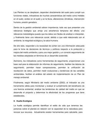 Las Plantas no se desplazan, dependen directamente del suelo para cumplir sus
funciones vitales, indicadoras de muchas características del medio como metales
en el suelo, acidez en el suelo y en la lluvia, alteraciones climáticas, intervención
humana, presión ganadera.
Dentro de la gestión ambiental cobran importancia, toda vez que presentan una
relevancia biológica que arroja una advertencia temprana del efecto; una
relevancia metodológica puesto que los datos son fáciles de analizar e interpretar,
y finalmente tiene una relevancia social, debido a que está relacionado con el
ambiente, la integridad ecológica y la salud humana.
De otro lado, responden a la necesidad de contar con una información adecuada
para la toma de decisiones de técnicos y políticos respecto a la protección y
mejora del medio ambiente y para una mejor gestión y un correcto seguimiento de
las medidas adoptadas en términos de un desarrollo sostenible.
Asimismo, los indicadores como herramientas de seguimiento, proporcionan una
base real para la elaboración de informes de seguimiento, facilitan las labores de
seguimiento, permiten hacer comparaciones, permiten la unificación de
recolección de datos, permiten medir evoluciones y tendencias de las variables
ambientales, facilitan el análisis del estado de implementación de un Plan de
manejo ambiental.
Finalmente, según Ministerio del medio ambiente (2002), el indicador es una
herramienta válida para monitorear y evaluar el cumplimiento del beneficiario de
una licencia ambiental, analizar las tendencias de calidad del medio en que se
desarrolla el proyecto y determinar la efectividad de los programas que tiene
establecidos.
8. Huella Ecológica
La huella ecológica permite identificar el estilo de vida que tenemos las
personas sobre el planeta en relación con la capacidad de la naturaleza para
renovar sus recursos. Actualmente existen herramientas para calcularla, para
 