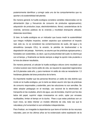 posteriormente identificar y corregir cada uno de los comportamientos que no
aportan a la sostenibilidad del planeta.
De manera general, la huella ecológica considera variables relacionadas con la
alimentación (tipo y frecuencia de consumo de productos agropecuarios);
adquisición de productos (ropa, electrodomésticos, libros); características de la
vivienda, servicios públicos de la vivienda y movilidad (transporte utilizado,
distancias recorridas).
Si bien, la huella ecológica es un indicador que busca medir la sostenibilidad
que integra múltiples impactos, existen aspectos que subestiman el impacto
real, esto es, no se consideran las contaminaciones de suelo, del agua y la
atmosférica (excepto CO2), la erosión, la pérdida de biodiversidad o la
degradación del paisaje. Asimismo, se asume que las prácticas agropecuarias y
forestales son sostenibles, es decir, que la productividad del suelo no disminuye
con el tiempo, y finalmente se tiende siempre a elegir la opción más prudente a
la hora de obtener resultados.
De manera personal, al calcular la huella ecológica obtuve como resultado que
si todos tuvieran ese mismo estilo de vida, se requiere la capacidad regenerativa
de 0,9 planetas cada año, y para mantener mi estilo de vida se necesitarían 1,5
hectáreas globales del área productiva de la tierra.
Es importante resaltar que las personas llevamos un estilo de vida distinto que
incide en la huella ecológica, por lo tanto se deben asumir otro tipo de prácticas
de consumo responsable y sostenible, pero las soluciones no son sencillas. Se
debe adoptar pedagogía en el reciclaje, uso racional de la electricidad, el
transporte en las ciudades, ahorro de agua, uso de bicicleta, imprimir por los dos
lados del papel, suprimir viajes innecesarios en avión, optar por envases
reutilizables, limitar el tiempo en la ducha. Pese a que estas prácticas son un
buen inicio, se debe intentar un modelo diferente de vida, toda vez que la
naturaleza y la humanidad no son entidades independientes.
Para finalizar, es innegable la dependencia que tiene el hombre de los recursos
naturales, pero en los últimos años se ha evidenciado sobre explotación de la
 