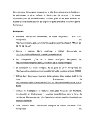 tierra sin darle tiempo para recuperarse, la tala de un sinnúmero de hectáreas,
la salinización de otras, reflejan la disminución de recursos y de áreas
disponibles para el aprovechamiento humano, pues no se está teniendo en
cuenta que la biósfera requiere de un periodo para renovar lo consumido por la
humanidad.
Bibliografía
 Ambienta. Indicadores ambientales, el mejor diagnóstico. Abril 2002.
Recuperado de:
http://www.mapama.gob.es/ministerio/pags/Biblioteca/Revistas/pdf_AM/AM_20
02_10_32_38.pdf
 Ciencia y biología. Nicho ecológico y hábitat. Recuperado de:
http://cienciaybiologia.com/nicho-ecologico-y-el-habitat/
 Eco Inteligencia. ¿Qué es la huella ecológica? Recuperado de:
http://www.ecointeligencia.com/2011/03/que-es-la-huella-ecologica/
 El espectador. La huella ecológica. 13 de junio de 2010. Recuperado de:
http://www.elespectador.com/opinion/editorial/huella-ecologica-articulo-208322
 El País. Barry Commoner, visionario de la ecología. 03 de octubre de 2012. En
línea. Recuperado de
http://sociedad.elpais.com/sociedad/2012/10/03/actualidad/1349299376_52929
1.html
 Instituto de Investigación de Recursos Biológicos Alexander von Humboldt.
Investigación en biodiversidad y servicios ecosistémicos para la toma de
decisiones. Recuperado de: http://www.humboldt.org.co/es/biodiversidad/que-
es-la-biodiversidad
 Jofré, Mariana Beatriz. Indicadores biológicos de calidad ambiental. 2009.
Recuperado de:
 