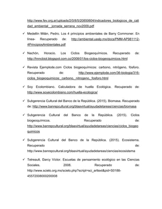 http://www.fev.org.ar/uploads/2/0/8/5/20850604/indicadores_biologicos_de_cali
dad_ambiental__jornada_serrana_nov2009.pdf
 Medellín Milán, Pedro. Los 4 principios ambientales de Barry Commoner. En
línea- Recuperado de: http://ambiental.uaslp.mx/docs/PMM-AP981112-
4PrincipiosAmbientales.pdf
 Nachón, Horacio. Los Ciclos Biogeoquímicos. Recuperado de:
http://hnncbiol.blogspot.com.co/2008/01/los-ciclos-biogeoquimicos.html
 Revista Ejemplode.com Ciclos biogeoquímicos: carbono, nitrógeno, fósforo.
Recuperado de: http://www.ejemplode.com/36-biologia/316-
ciclos_biogeoquimicos:_carbono,_nitrogeno,_fosforo.html
 Soy Ecolombiano. Calculadora de huella Ecológica. Recuperado de:
http://www.soyecolombiano.com/huella-ecologica/
 Subgerencia Cultural del Banco de la República. (2015). Biomasa. Recuperado
de: http://www.banrepcultural.org/blaavirtual/ayudadetareas/ciencias/biomasa
 Subgerencia Cultural del Banco de la República. (2015). Ciclos
biogeoquímicos. Recuperado de:
http://www.banrepcultural.org/blaavirtual/ayudadetareas/ciencias/ciclos_biogeo
quimicos
 Subgerencia Cultural del Banco de la República. (2015). Ecosistema.
Recuperado de:
http://www.banrepcultural.org/blaavirtual/ayudadetareas/ciencias/ecosistema
 Tetreault, Darcy Víctor. Escuelas de pensamiento ecológico en las Ciencias
Sociales. 2008. Recuperado de:
http://www.scielo.org.mx/scielo.php?script=sci_arttext&pid=S0188-
45572008000200008
 