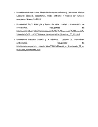  Universidad de Manizales. Maestría en Medio Ambiente y Desarrollo. Módulo
Ecología: ecología, ecosistemas, medio ambiente y relación ser humano-
naturaleza. Noviembre 2016.
 Universidad ECCI. Ecología y Zonas de Vida. Unidad I. Clasificación de
ecosistemas. Recuperado de:
http://unieccivirtual.net.co/Especializacion%20en%20Innovacion%20Docente%
20mediada%20por%20TIC/interactivos/ova/Unidad1/cont/pag_03_03.html
 Universidad Nacional Abierta y A distancia. Lección 39. Indicadores
ambientales. Recuperado de:
http://datateca.unad.edu.co/contenidos/358023/Material_en_linea/leccin_39_in
dicadores_ambientales.html
 