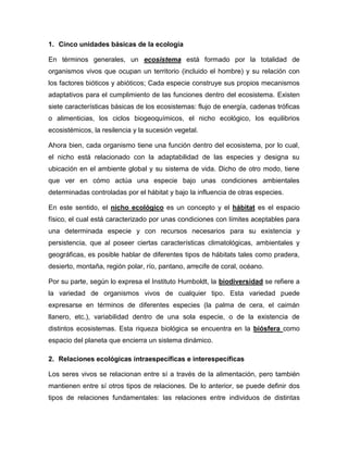 1. Cinco unidades básicas de la ecología
En términos generales, un ecosistema está formado por la totalidad de
organismos vivos que ocupan un territorio (incluido el hombre) y su relación con
los factores bióticos y abióticos; Cada especie construye sus propios mecanismos
adaptativos para el cumplimiento de las funciones dentro del ecosistema. Existen
siete características básicas de los ecosistemas: flujo de energía, cadenas tróficas
o alimenticias, los ciclos biogeoquímicos, el nicho ecológico, los equilibrios
ecosistémicos, la resilencia y la sucesión vegetal.
Ahora bien, cada organismo tiene una función dentro del ecosistema, por lo cual,
el nicho está relacionado con la adaptabilidad de las especies y designa su
ubicación en el ambiente global y su sistema de vida. Dicho de otro modo, tiene
que ver en cómo actúa una especie bajo unas condiciones ambientales
determinadas controladas por el hábitat y bajo la influencia de otras especies.
En este sentido, el nicho ecológico es un concepto y el hábitat es el espacio
físico, el cual está caracterizado por unas condiciones con límites aceptables para
una determinada especie y con recursos necesarios para su existencia y
persistencia, que al poseer ciertas características climatológicas, ambientales y
geográficas, es posible hablar de diferentes tipos de hábitats tales como pradera,
desierto, montaña, región polar, río, pantano, arrecife de coral, océano.
Por su parte, según lo expresa el Instituto Humboldt, la biodiversidad se refiere a
la variedad de organismos vivos de cualquier tipo. Esta variedad puede
expresarse en términos de diferentes especies (la palma de cera, el caimán
llanero, etc.), variabilidad dentro de una sola especie, o de la existencia de
distintos ecosistemas. Esta riqueza biológica se encuentra en la biósfera como
espacio del planeta que encierra un sistema dinámico.
2. Relaciones ecológicas intraespecíficas e interespecíficas
Los seres vivos se relacionan entre sí a través de la alimentación, pero también
mantienen entre sí otros tipos de relaciones. De lo anterior, se puede definir dos
tipos de relaciones fundamentales: las relaciones entre individuos de distintas
 