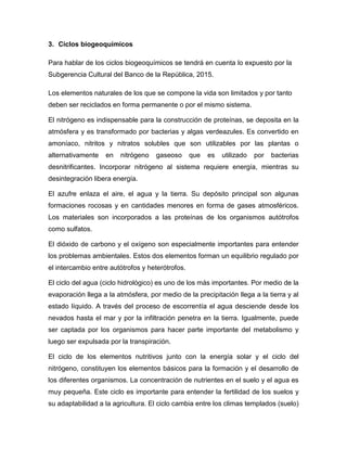 3. Ciclos biogeoquímicos
Para hablar de los ciclos biogeoquímicos se tendrá en cuenta lo expuesto por la
Subgerencia Cultural del Banco de la República, 2015.
Los elementos naturales de los que se compone la vida son limitados y por tanto
deben ser reciclados en forma permanente o por el mismo sistema.
El nitrógeno es indispensable para la construcción de proteínas, se deposita en la
atmósfera y es transformado por bacterias y algas verdeazules. Es convertido en
amoníaco, nitritos y nitratos solubles que son utilizables por las plantas o
alternativamente en nitrógeno gaseoso que es utilizado por bacterias
desnitrificantes. Incorporar nitrógeno al sistema requiere energía, mientras su
desintegración libera energía.
El azufre enlaza el aire, el agua y la tierra. Su depósito principal son algunas
formaciones rocosas y en cantidades menores en forma de gases atmosféricos.
Los materiales son incorporados a las proteínas de los organismos autótrofos
como sulfatos.
El dióxido de carbono y el oxígeno son especialmente importantes para entender
los problemas ambientales. Estos dos elementos forman un equilibrio regulado por
el intercambio entre autótrofos y heterótrofos.
El ciclo del agua (ciclo hidrológico) es uno de los más importantes. Por medio de la
evaporación llega a la atmósfera, por medio de la precipitación llega a la tierra y al
estado líquido. A través del proceso de escorrentía el agua desciende desde los
nevados hasta el mar y por la infiltración penetra en la tierra. Igualmente, puede
ser captada por los organismos para hacer parte importante del metabolismo y
luego ser expulsada por la transpiración.
El ciclo de los elementos nutritivos junto con la energía solar y el ciclo del
nitrógeno, constituyen los elementos básicos para la formación y el desarrollo de
los diferentes organismos. La concentración de nutrientes en el suelo y el agua es
muy pequeña. Este ciclo es importante para entender la fertilidad de los suelos y
su adaptabilidad a la agricultura. El ciclo cambia entre los climas templados (suelo)
 