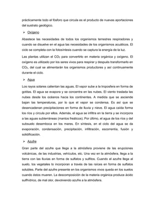 prácticamente todo el fósforo que circula es el producto de nuevas aportaciones
del sustrato geológico.
 Oxígeno
Abastece las necesidades de todos los organismos terrestres respiradores y
cuando se disuelve en el agua las necesidades de los organismos acuáticos. El
ciclo se completa con la fotosíntesis cuando se captura la energía de la luz.
Las plantas utilizan el CO2 para convertirlo en materia orgánica y oxígeno. El
oxígeno es utilizado por los seres vivos para respirar y después transformarlo en
CO2, del cual se alimentarán los organismos productores y así continuamente
durante el ciclo.
 Agua
Los rayos solares calientan las aguas. El vapor sube a la troposfera en forma de
gotitas. El agua se evapora y se concentra en las nubes. El viento traslada las
nubes desde los océanos hacia los continentes. A medida que se asciende
bajan las temperaturas, por lo que el vapor se condensa. Es así que se
desencadenan precipitaciones en forma de lluvia y nieve. El agua caída forma
los ríos y circula por ellos. Además, el agua se infiltra en la tierra y se incorpora
a las aguas subterráneas (mantos freáticos). Por último, el agua de los ríos y del
subsuelo desemboca en los mares. En síntesis, en el ciclo del agua se da
evaporación, condensación, precipitación, infiltración, escorrentía, fusión y
solidificación.
 Azufre
Gran parte del azufre que llega a la atmósfera proviene de las erupciones
volcánicas, de las industrias, vehículos, etc. Una vez en la atmósfera, llega a la
tierra con las lluvias en forma de sulfatos y sulfitos. Cuando el azufre llega al
suelo, los vegetales lo incorporan a través de las raíces en forma de sulfatos
solubles. Parte del azufre presente en los organismos vivos queda en los suelos
cuando éstos mueren. La descomposición de la materia orgánica produce ácido
sulfhídrico, de mal olor, devolviendo azufre a la atmósfera.
 