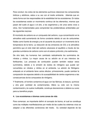 Para concluir, los ciclos de los elementos químicos relacionan los componentes
bióticos y abióticos, estos a su vez con el medio ambiente. Además que en
cierta forma son los responsables de la estabilidad de los ecosistemas. En todos
los ecosistemas existe un movimiento continuo de los elementos, mismos que
pasan del suelo al agua o el aire, a los organismos y de unos seres vivos a
otros. Son fundamentales para comprender las problemáticas ambientales por
las siguientes razones:
El monóxido de carbono es un compuesto del carbono, cuya concentración en la
atmosfera está aumentando de forma constante debido al uso de carburantes
fósiles como fuente de energía y es el causante de producir un incremento de la
temperatura de la tierra. La reducción de las emisiones de CO2 a la atmosfera
permitiría que el ciclo total del carbono alcanzara el equilibrio a través de los
grandes sumideros de carbono como son el océano profundo y los sedimentos.
De otro lado, los humanos han cambiado radicalmente los suministros de
nitratos y nitritos. La mayor causa de su adición es el uso intensivo de
fertilizantes. Los procesos de combustión pueden también realzar estos
suministros, debido a la emisión de óxidos de nitrógeno que puede ser
convertidos en nitratos y nitritos en el ambiente. La adición de Nitrógeno
enlazado en el ambiente tiene varios efectos: primeramente, puede cambiar la
composición de especies debido a la susceptibilidad de ciertos organismos a las
consecuencias de los compuestos de nitrógeno.
Y finalmente, el hombre contamina el agua con las fábricas, la basura, químicos
y otra gran cantidad de contaminantes. Altera su ciclo con la misma
contaminación y la vuelve inutilizable, construye desviaciones o detiene su curso
para su beneficio propio.
4. Los ecosistemas o biomas como zonas de vida
Para comenzar, es importante definir el concepto de bioma, el cual se constituye
como las múltiples manifestaciones por medio de las cuales los sistemas vivos se
adaptan a las diferentes condiciones del medio. Su variedad depende de las
 