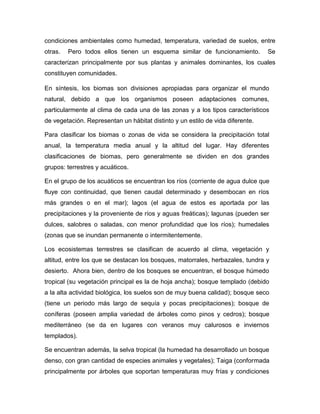 condiciones ambientales como humedad, temperatura, variedad de suelos, entre
otras. Pero todos ellos tienen un esquema similar de funcionamiento. Se
caracterizan principalmente por sus plantas y animales dominantes, los cuales
constituyen comunidades.
En síntesis, los biomas son divisiones apropiadas para organizar el mundo
natural, debido a que los organismos poseen adaptaciones comunes,
particularmente al clima de cada una de las zonas y a los tipos característicos
de vegetación. Representan un hábitat distinto y un estilo de vida diferente.
Para clasificar los biomas o zonas de vida se considera la precipitación total
anual, la temperatura media anual y la altitud del lugar. Hay diferentes
clasificaciones de biomas, pero generalmente se dividen en dos grandes
grupos: terrestres y acuáticos.
En el grupo de los acuáticos se encuentran los ríos (corriente de agua dulce que
fluye con continuidad, que tienen caudal determinado y desembocan en ríos
más grandes o en el mar); lagos (el agua de estos es aportada por las
precipitaciones y la proveniente de ríos y aguas freáticas); lagunas (pueden ser
dulces, salobres o saladas, con menor profundidad que los ríos); humedales
(zonas que se inundan permanente o intermitentemente.
Los ecosistemas terrestres se clasifican de acuerdo al clima, vegetación y
altitud, entre los que se destacan los bosques, matorrales, herbazales, tundra y
desierto. Ahora bien, dentro de los bosques se encuentran, el bosque húmedo
tropical (su vegetación principal es la de hoja ancha); bosque templado (debido
a la alta actividad biológica, los suelos son de muy buena calidad); bosque seco
(tiene un periodo más largo de sequía y pocas precipitaciones); bosque de
coníferas (poseen amplia variedad de árboles como pinos y cedros); bosque
mediterráneo (se da en lugares con veranos muy calurosos e inviernos
templados).
Se encuentran además, la selva tropical (la humedad ha desarrollado un bosque
denso, con gran cantidad de especies animales y vegetales); Taiga (conformada
principalmente por árboles que soportan temperaturas muy frías y condiciones
 