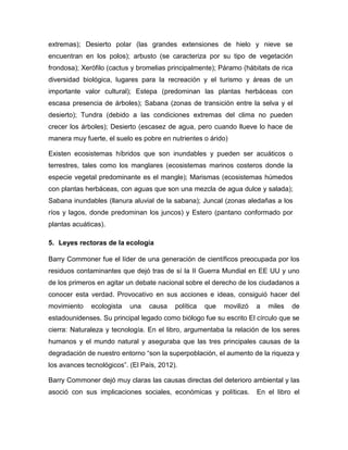 extremas); Desierto polar (las grandes extensiones de hielo y nieve se
encuentran en los polos); arbusto (se caracteriza por su tipo de vegetación
frondosa); Xerófilo (cactus y bromelias principalmente); Páramo (hábitats de rica
diversidad biológica, lugares para la recreación y el turismo y áreas de un
importante valor cultural); Estepa (predominan las plantas herbáceas con
escasa presencia de árboles); Sabana (zonas de transición entre la selva y el
desierto); Tundra (debido a las condiciones extremas del clima no pueden
crecer los árboles); Desierto (escasez de agua, pero cuando llueve lo hace de
manera muy fuerte, el suelo es pobre en nutrientes o árido)
Existen ecosistemas híbridos que son inundables y pueden ser acuáticos o
terrestres, tales como los manglares (ecosistemas marinos costeros donde la
especie vegetal predominante es el mangle); Marismas (ecosistemas húmedos
con plantas herbáceas, con aguas que son una mezcla de agua dulce y salada);
Sabana inundables (llanura aluvial de la sabana); Juncal (zonas aledañas a los
ríos y lagos, donde predominan los juncos) y Estero (pantano conformado por
plantas acuáticas).
5. Leyes rectoras de la ecología
Barry Commoner fue el líder de una generación de científicos preocupada por los
residuos contaminantes que dejó tras de sí la II Guerra Mundial en EE UU y uno
de los primeros en agitar un debate nacional sobre el derecho de los ciudadanos a
conocer esta verdad. Provocativo en sus acciones e ideas, consiguió hacer del
movimiento ecologista una causa política que movilizó a miles de
estadounidenses. Su principal legado como biólogo fue su escrito El círculo que se
cierra: Naturaleza y tecnología. En el libro, argumentaba la relación de los seres
humanos y el mundo natural y aseguraba que las tres principales causas de la
degradación de nuestro entorno “son la superpoblación, el aumento de la riqueza y
los avances tecnológicos”. (El País, 2012).
Barry Commoner dejó muy claras las causas directas del deterioro ambiental y las
asoció con sus implicaciones sociales, económicas y políticas. En el libro el
 