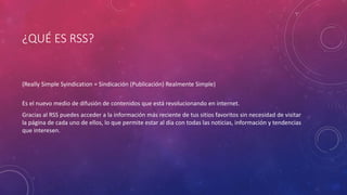 ¿QUÉ ES RSS?
(Really Simple Syindication = Sindicación (Publicación) Realmente Simple)
Es el nuevo medio de difusión de contenidos que está revolucionando en internet.
Gracias al RSS puedes acceder a la información más reciente de tus sitios favoritos sin necesidad de visitar
la página de cada uno de ellos, lo que permite estar al día con todas las noticias, información y tendencias
que interesen.
 