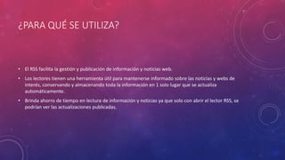 ¿PARA QUÉ SE UTILIZA?
• El RSS facilita la gestión y publicación de información y noticias web.
• Los lectores tienen una herramienta útil para mantenerse informado sobre las noticias y webs de
interés, conservando y almacenando toda la información en 1 solo lugar que se actualiza
automáticamente.
• Brinda ahorro de tiempo en lectura de información y noticias ya que solo con abrir el lector RSS, se
podrían ver las actualizaciones publicadas.
 