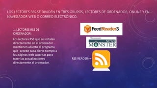 LOS LECTORES RSS SE DIVIDEN EN TRES GRUPOS, LECTORES DE ORDENADOR, ONLINE Y EN
NAVEGADOR WEB O CORREO ELECTRÓNICO.
1. LECTORES RSS DE
ORDENADOR:
Los lectores RSS que se instalan
directamente en el ordenador
mantienen abierto el programa
que accede cada cierto tiempo a
las páginas web suscritas para
traer las actualizaciones
directamente al ordenador.
RSS READER>>
 