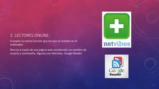 2. LECTORES ONLINE:
Cumplen la misma función que los que se instalan en el
ordenador.
Pero es a través de una página web accediendo con nombre de
usuario y contraseña. Algunos son Netvibes, Google Reader.
 