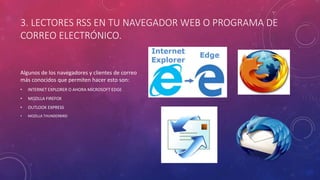 3. LECTORES RSS EN TU NAVEGADOR WEB O PROGRAMA DE
CORREO ELECTRÓNICO.
Algunos de los navegadores y clientes de correo
más conocidos que permiten hacer esto son:
• INTERNET EXPLORER O AHORA MICROSOFT EDGE
• MOZILLA FIREFOX
• OUTLOOK EXPRESS
• MOZILLA THUNDERBIRD
 