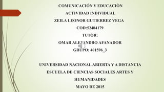 COMUNICACIÓN Y EDUCACIÒN
ACTIVIDAD INDIVIDUAL
ZEILA LEONOR GUTIERREZ VEGA
COD:52404179
TUTOR:
OMAR ALEJANDRO AFANADOR
GRUPO: 401596_3
UNIVERSIDAD NACIONAL ABIERTA Y A DISTANCIA
ESCUELA DE CIENCIAS SOCIALES ARTES Y
HUMANIDADES
MAYO DE 2015
 