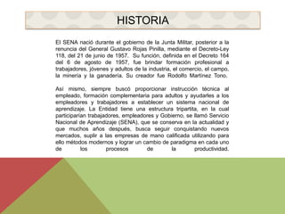 HISTORIA 
El SENA nació durante el gobierno de la Junta Militar, posterior a la 
renuncia del General Gustavo Rojas Pinilla, mediante el Decreto-Ley 
118, del 21 de junio de 1957. Su función, definida en el Decreto 164 
del 6 de agosto de 1957, fue brindar formación profesional a 
trabajadores, jóvenes y adultos de la industria, el comercio, el campo, 
la minería y la ganadería. Su creador fue Rodolfo Martínez Tono. 
Así mismo, siempre buscó proporcionar instrucción técnica al 
empleado, formación complementaria para adultos y ayudarles a los 
empleadores y trabajadores a establecer un sistema nacional de 
aprendizaje. La Entidad tiene una estructura tripartita, en la cual 
participarían trabajadores, empleadores y Gobierno, se llamó Servicio 
Nacional de Aprendizaje (SENA), que se conserva en la actualidad y 
que muchos años después, busca seguir conquistando nuevos 
mercados, suplir a las empresas de mano calificada utilizando para 
ello métodos modernos y lograr un cambio de paradigma en cada uno 
de los procesos de la productividad. 
 