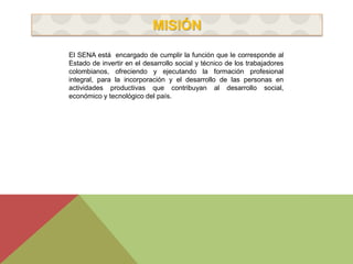 MISIÓN 
El SENA está encargado de cumplir la función que le corresponde al 
Estado de invertir en el desarrollo social y técnico de los trabajadores 
colombianos, ofreciendo y ejecutando la formación profesional 
integral, para la incorporación y el desarrollo de las personas en 
actividades productivas que contribuyan al desarrollo social, 
económico y tecnológico del país. 
 