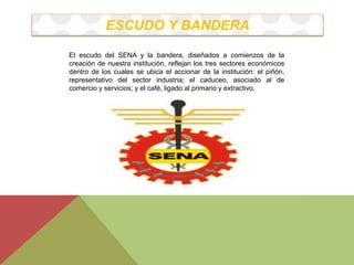ESCUDO Y BANDERA 
El escudo del SENA y la bandera, diseñados a comienzos de la 
creación de nuestra institución, reflejan los tres sectores económicos 
dentro de los cuales se ubica el accionar de la institución: el piñón, 
representativo del sector industria; el caduceo, asociado al de 
comercio y servicios; y el café, ligado al primario y extractivo. 
 