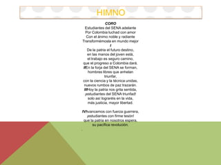 HIMNO 
CORO 
Estudiantes del SENA adelante 
Por Colombia luchad con amor 
Con el ánimo noble y radiante 
Transformémosla en mundo mejor 
I 
De la patria el futuro destino, 
en las manos del joven está, 
el trabajo es seguro camino, 
que el progreso a Colombia dará. 
IIEn la forja del SENA se forman, 
hombres libres que anhelan 
triunfar, 
con la ciencia y la técnica unidas, 
nuevos rumbos de paz trazarán. 
IIIHoy la patria nos grita sentida, 
¡estudiantes del SENA triunfad! 
solo así lograréis en la vida, 
más justicia, mayor libertad. 
IVAvancemos con fuerza guerrera, 
¡estudiantes con firme tesón! 
que la patria en nosotros espera, 
su pacífica revolución. 
. 
 