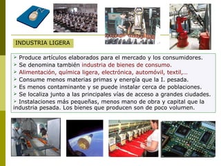 INDUSTRIA LIGERA
 Produce artículos elaborados para el mercado y los consumidores.
 Se denomina también industria de bienes de consumo.
 Alimentación, química ligera, electrónica, automóvil, textil,…
 Consume menos materias primas y energía que la I. pesada.
 Es menos contaminante y se puede instalar cerca de poblaciones.
 Se localiza junto a las principales vías de acceso a grandes ciudades.
 Instalaciones más pequeñas, menos mano de obra y capital que la
industria pesada. Los bienes que producen son de poco volumen.
 