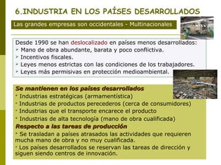 6.INDUSTRIA EN LOS PAÍSES DESARROLLADOS
Las grandes empresas son occidentales - Multinacionales
Desde 1990 se han deslocalizado en países menos desarrollados:
 Mano de obra abundante, barata y poco conflictiva.
 Incentivos fiscales.
 Leyes menos estrictas con las condiciones de los trabajadores.
 Leyes más permisivas en protección medioambiental.
Se mantienen en los países desarrolladosSe mantienen en los países desarrollados
 Industrias estratégicas (armamentística)
 Industrias de productos perecederos (cerca de consumidores)
 Industrias que el transporte encarece el producto
 Industrias de alta tecnología (mano de obra cualificada)
Respecto a las tareas de producciónRespecto a las tareas de producción
 Se trasladan a países atrasados las actividades que requieren
mucha mano de obra y no muy cualificada.
 Los países desarrollados se reservan las tareas de dirección y
siguen siendo centros de innovación.
 
