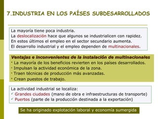 7.INDUSTRIA EN LOS PAÍSES SUBDESARROLLADOS
La mayoría tiene poca industria.
La deslocalización hace que algunos se industrialicen con rapidez.
En estos últimos el empleo en el sector secundario aumenta.
El desarrollo industrial y el empleo dependen de multinacionales.
Ventajas e inconvenientes de la instalación de multinacionalesVentajas e inconvenientes de la instalación de multinacionales
 La mayoría de los beneficios revierten en los países desarrollados.
 Impulsan la actividad económica de la zona.
 Traen técnicas de producción más avanzadas.
 Crean puestos de trabajo.
La actividad industrial se localiza:
 Grandes ciudades (mano de obra e infraestructuras de transporte)
 Puertos (parte de la producción destinada a la exportación)
Se ha originado explotación laboral y economía sumergida
 