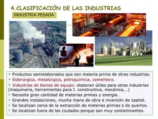 4.CLASIFICACIÓN DE LAS INDUSTRIAS
INDUSTRIA PESADA
 Productos semielaborados que son materia prima de otras industrias.
 Siderúrgica, metalúrgica, petroquímica, cementera.
 Industrias de bienes de equipo: elaboran útiles para otras industrias
(maquinaria, herramientas para I. constructiva, mecánica,…)
 Necesita gran cantidad de materias primas y energía.
 Grandes instalaciones, mucha mano de obra e inversión de capital.
 Se localizan cerca de la extracción de materias primas o de puertos.
 Se localizan fuera de las ciudades porque son muy contaminantes.
 