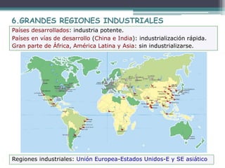 6.GRANDES REGIONES INDUSTRIALES
Países desarrollados: industria potente.
Países en vías de desarrollo (China e India): industrialización rápida.
Gran parte de África, América Latina y Asia: sin industrializarse.
Regiones industriales: Unión Europea-Estados Unidos-E y SE asiático
 
