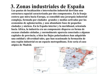 3. Zonas industriales de España
Las pautas de localización e interrelación industrial desvelan una
estructura espacial caracterizada por dos componentes. En la franja
costera que mira hacia Europa, se consolidó una jerarquía industrial
compleja, formada por ciudades grandes y medias activadas por las
economías de aglomeración, y una abundante base de pequeñas
ciudades y núcleos. En la España interior y la meridional, orientada
hacia África, la industria era un componente disperso en forma de
escasas ciudades aisladas, y normalmente aparecía conectada a algunas
capitales de provincia, o bien los flujos polarizadores han adquirido
una entidad y diversidad tales, que han ocasionado la formación de
una región industrial en un espacio metropolitano. Este sería el caso
atípico de Madrid.
 