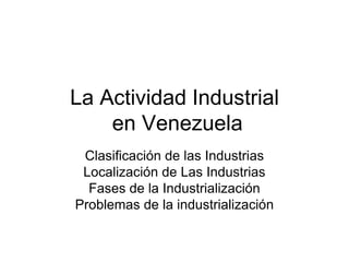 La Actividad Industrial en Venezuela Clasificación de las Industrias Localización de Las Industrias Fases de la Industrialización Problemas de la industrialización 