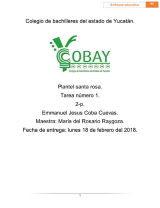 1
BISoftware educativo
Colegio de bachilleres del estado de Yucatán.
Plantel santa rosa.
Tarea número 1.
2-p.
Emmanuel Jesus Coba Cuevas.
Maestra: María del Rosario Raygoza.
Fecha de entrega: lunes 18 de febrero del 2018.
 