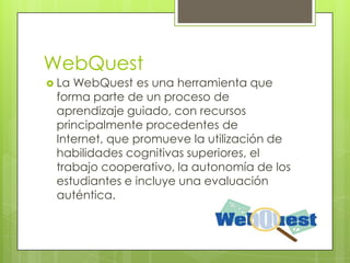 WebQuest
 LaWebQuest es una herramienta que
 forma parte de un proceso de
 aprendizaje guiado, con recursos
 principalmente procedentes de
 Internet, que promueve la utilización de
 habilidades cognitivas superiores, el
 trabajo cooperativo, la autonomía de los
 estudiantes e incluye una evaluación
 auténtica.
 