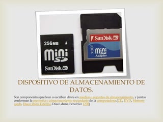 DISPOSITIVO DE ALMACENAMIENTO DE
DATOS.
Son componentes que leen o escriben datos en medios o soportes de almacenamiento, y juntos
conforman la memoria o almacenamiento secundario de la computadora.(CD, DVD, Memory
cards, Disco Duro Externo, Disco duro, Pendrive USB)

 