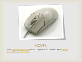 MOUSE.
Es un dispositivo apuntador utilizado para facilitar el manejo de un entorno
gráfico en una computadora.

 